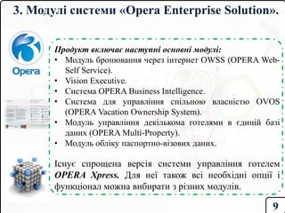 3. Модулі системи «Opera Enterprise Solution».
Продукт включає наступні основні модулі:
• Модуль бронювання через інтернет OWSS (OPERA Web-
Self Service).
• Vision Executive.
• Система OPERA Business Intelligence.
• Система для управління спільною власністю OVOS
(OPERA Vacation Ownership System).
• Модуль управління декількома готелями в єдиній базі
даних (OPERA Multi-Property).
• Модуль обліку паспортно-візових даних.
Існує спрощена версія системи управління готелем
OPERA Xpress. Для неї також всі необхідні опції і
функціонал можна вибирати з різних модулів.
9
 