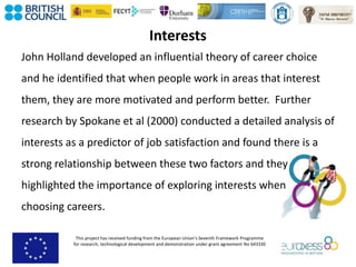 This project has received funding from the European Union’s Seventh Framework Programme
for research, technological development and demonstration under grant agreement No 643330
Interests
John Holland developed an influential theory of career choice
and he identified that when people work in areas that interest
them, they are more motivated and perform better. Further
research by Spokane et al (2000) conducted a detailed analysis of
interests as a predictor of job satisfaction and found there is a
strong relationship between these two factors and they
highlighted the importance of exploring interests when
choosing careers.
 