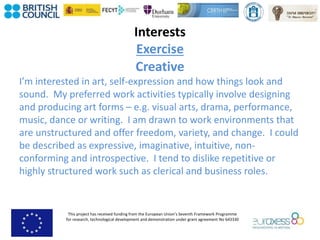 This project has received funding from the European Union’s Seventh Framework Programme
for research, technological development and demonstration under grant agreement No 643330
Interests
Exercise
Creative
I’m interested in art, self-expression and how things look and
sound. My preferred work activities typically involve designing
and producing art forms – e.g. visual arts, drama, performance,
music, dance or writing. I am drawn to work environments that
are unstructured and offer freedom, variety, and change. I could
be described as expressive, imaginative, intuitive, non-
conforming and introspective. I tend to dislike repetitive or
highly structured work such as clerical and business roles.
 
