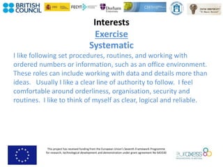 This project has received funding from the European Union’s Seventh Framework Programme
for research, technological development and demonstration under grant agreement No 643330
Interests
Exercise
Systematic
I like following set procedures, routines, and working with
ordered numbers or information, such as an office environment.
These roles can include working with data and details more than
ideas. Usually I like a clear line of authority to follow. I feel
comfortable around orderliness, organisation, security and
routines. I like to think of myself as clear, logical and reliable.
 