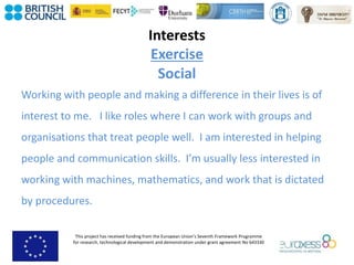 This project has received funding from the European Union’s Seventh Framework Programme
for research, technological development and demonstration under grant agreement No 643330
Interests
Exercise
Social
Working with people and making a difference in their lives is of
interest to me. I like roles where I can work with groups and
organisations that treat people well. I am interested in helping
people and communication skills. I’m usually less interested in
working with machines, mathematics, and work that is dictated
by procedures.
 