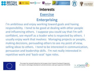 This project has received funding from the European Union’s Seventh Framework Programme
for research, technological development and demonstration under grant agreement No 643330
Interests
Exercise
Enterprising
I’m ambitious and enjoy working toward goals and having
responsibility. I tend to be good at dealing with other people
and influencing others. I suppose you could say that I’m self-
confident, see myself as a leader who is respected by others. I
usually enjoy work that involves: Managing projects or people,
making decisions, persuading others to see my point of view,
selling ideas to others. I tend to be interested in communication,
persuasion and leadership skills. I’m not really interested in
repetitive work and ‘back-seat’ type roles.
 