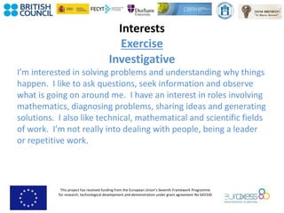 This project has received funding from the European Union’s Seventh Framework Programme
for research, technological development and demonstration under grant agreement No 643330
Interests
Exercise
Investigative
I’m interested in solving problems and understanding why things
happen. I like to ask questions, seek information and observe
what is going on around me. I have an interest in roles involving
mathematics, diagnosing problems, sharing ideas and generating
solutions. I also like technical, mathematical and scientific fields
of work. I’m not really into dealing with people, being a leader
or repetitive work.
 