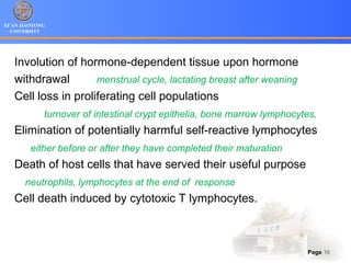 XI’AN JIAOTONG
UNIVERSITY
Page 16
Involution of hormone-dependent tissue upon hormone
withdrawal menstrual cycle, lactating breast after weaning
Cell loss in proliferating cell populations
turnover of intestinal crypt epithelia, bone marrow lymphocytes,
Elimination of potentially harmful self-reactive lymphocytes
either before or after they have completed their maturation
Death of host cells that have served their useful purpose
neutrophils, lymphocytes at the end of response
Cell death induced by cytotoxic T lymphocytes.
 