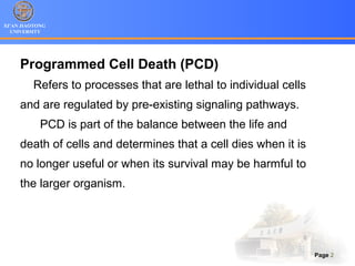 XI’AN JIAOTONG
UNIVERSITY
Page 2
Programmed Cell Death (PCD)
Refers to processes that are lethal to individual cells
and are regulated by pre-existing signaling pathways.
PCD is part of the balance between the life and
death of cells and determines that a cell dies when it is
no longer useful or when its survival may be harmful to
the larger organism.
 