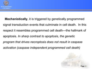 XI’AN JIAOTONG
UNIVERSITY
Page 22
Mechanistically, it is triggered by genetically programmed
signal transduction events that culminate in cell death. In this
respect it resembles programmed cell death---the hallmark of
apoptosis. In sharp contrast to apoptosis, the genetic
program that drives necroptosis does not result in caspase
activation (caspase independent programmed cell death)
 