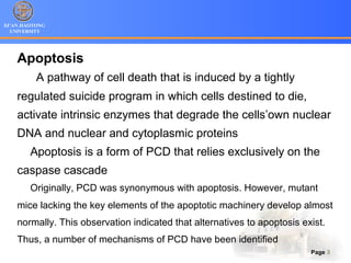 XI’AN JIAOTONG
UNIVERSITY
Page 3
Apoptosis
A pathway of cell death that is induced by a tightly
regulated suicide program in which cells destined to die,
activate intrinsic enzymes that degrade the cells’own nuclear
DNA and nuclear and cytoplasmic proteins
Apoptosis is a form of PCD that relies exclusively on the
caspase cascade
Originally, PCD was synonymous with apoptosis. However, mutant
mice lacking the key elements of the apoptotic machinery develop almost
normally. This observation indicated that alternatives to apoptosis exist.
Thus, a number of mechanisms of PCD have been identified
 