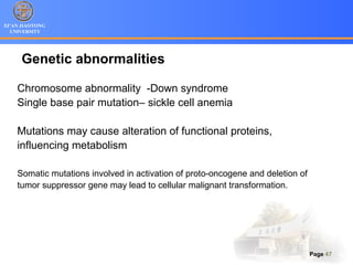 XI’AN JIAOTONG
UNIVERSITY
Page 47
Genetic abnormalities
Chromosome abnormality -Down syndrome
Single base pair mutation– sickle cell anemia
Mutations may cause alteration of functional proteins,
influencing metabolism
Somatic mutations involved in activation of proto-oncogene and deletion of
tumor suppressor gene may lead to cellular malignant transformation.
 