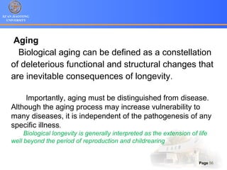 XI’AN JIAOTONG
UNIVERSITY
Page 56
Aging
Biological aging can be defined as a constellation
of deleterious functional and structural changes that
are inevitable consequences of longevity.
Importantly, aging must be distinguished from disease.
Although the aging process may increase vulnerability to
many diseases, it is independent of the pathogenesis of any
specific illness.
Biological longevity is generally interpreted as the extension of life
well beyond the period of reproduction and childrearing
 