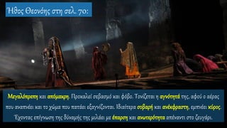 Μεγαλόπρεπη και απόμακρη. Προκαλεί σεβασμό και φόβο. Τονίζεται η αγνότητά της, αφού ο αέρας
που αναπνέει και το χώμα που πατάει εξαγνίζονται. Ιδιαίτερα σοβαρή και ανέκφραστη, εμπνέει κύρος.
Έχοντας επίγνωση της δύναμής της μιλάει με έπαρση και ανωτερότητα απέναντι στο ζευγάρι.
Ήθος Θεονόης στη σελ. 70:
 