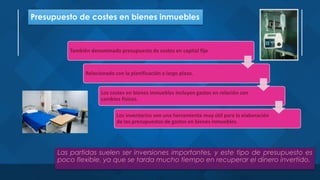 Presupuesto de costes en bienes inmuebles
Las partidas suelen ser inversiones importantes, y este tipo de presupuesto es
poco flexible, ya que se tarda mucho tiempo en recuperar el dinero invertido.
También denominado presupuesto de costes en capital fijo
Relacionado con la planificación a largo plazo.
Los costes en bienes inmuebles incluyen gastos en relación con
cambios físicos.
Los inventarios son una herramienta muy útil para la elaboración
de los presupuestos de gastos en bienes inmuebles.
 