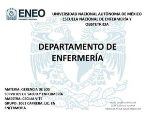 DEPARTAMENTO DE
ENFERMERÍA
PÉREZ OLVERA ANGELISSA
LARA CASTILLO JULIANA
MORALES AYALA SUSAN JAQUELINE
UNIVERSIDAD NACIONAL AUTÓNOMA DE MÉXICO
ESCUELA NACIONAL DE ENFERMERÍA Y
OBSTETRICIA
MATERIA: GERENCIA DE LOS
SERVICIOS DE SALUD Y ENFERMERÍA
MAESTRA: CECILIA VITE
GRUPO: 1061 CARRERA: LIC. EN
ENFERMERÍA
 