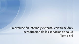 La evaluación interna y externa: certificación y
acreditación de los servicios de salud
Tema 4.6
 