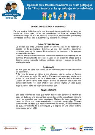 TENDENCIA PEDAGOGICA INVERTIDO
Es una técnica didáctica en la que la exposición de contenido se hace por
medio de videos que pueden ser consultados en línea de manera libre,
mientras el tiempo de aula se dedica a la discusión, resolución de problemas y
actividades prácticas bajo la supervisión y asesoría del profesor.
CONCEPTUALIZACIÓN
La técnica que más utilizamos dentro de nuestra área en la institución la
basada en la pedagógica didáctica ya que con nuestros estudiantes
podemos observar de manera libre en tiempo de descanso o tiempo para
aprovecharlo al máximo.
como un elemento más dentro del proceso de enseñanza-aprendizaje de tus
alumnos. Personalmente creo que el vídeo es un excelente aliado para el
docente porque presenta múltiples ventajas, siempre y cuando su gestión
sea la adecuada.
Desarrollo
en este paso se debe dar cuenta de las acciones precisas que desarrollan
los estudiantes.
A la hora de poner un vídeo a mis alumnos, intento aplicar el famoso
principio menos es más. Me explico. En nuestros casos nos gusta poner
vídeos de corta duración, es decir, vídeos que no excedan de los 5 minutos.
Cuando un vídeo supera este tiempo, el nivel de atención del alumno cae
considerablemente y el valor añadido que siempre implica un vídeo puede
llegar a perder parte del valor que le querías dar.
CONCLUSIONES
Son cada vez más las aulas que vienen dotadas con conexión a internet. Se
trata, sin duda, de una gran ventaja ya que te permite en cualquier momento
hacer las consultas que creas oportunas. Muchas de estas consultas se
basan en vídeos que hemos encontrado, por ejemplo, en youtube. Si tienes
planeado ver un vídeo que hayas encontrado por la red, mi recomendación
es que, previamente, te lo descargues y lo copies en una unidad externa
como puede ser un USB.
 