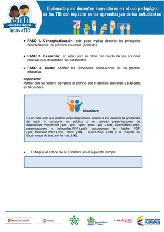 ● PASO 1. Conceptualización: este paso implica describir las principales
características de práctica educativa (contexto).
● PASO 2. Desarrollo: en este paso se debe dar cuenta de las acciones
precisas que desarrollan los estudiantes.
 PASO 3. Cierre: escribir las principales conclusiones de su práctica
educativa.
Importante:
Marcar con su nombre completo el archivo con el análisis solicitado y publicarlo
en Slideshare.
 Publique el enlace de su Slidshare en el siguiente campo:
SlideShare:
Es un sitio web que permite alojar diapositivas. Ofrece a los usuarios la posibilidad
de subir y compartir en público o en privado presentaciones de
diapositivas: PowerPoint (.ppt, .pps, .pptx, .ppsx, .pot y.potx), OpenOffice (.odp);
presentaciones e infografías PDF (.pdf); documentos en Adobe PDF
(.pdf), Microsoft Word (.doc, .docx y.rtf), OpenOffice (.odt) y la mayoría de
documentos de texto sin formato (.txt).
 