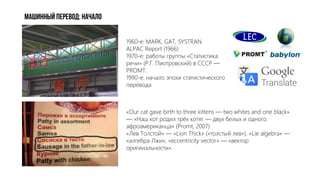Машинный ПЕРЕВОД: начало
«Our cat gave birth to three kittens — two whites and one black»
— «Наш кот родил трёх котят — двух белых и одного
афроамериканца» (Promt, 2007)
«Лев Толстой» — «Lion Thick» («толстый лев»), «Lie algebra» —
«алгебра Лжи», «eccentricity vector» — «вектор
оригинальности».
1960-е: MARK, GAT, SYSTRAN
ALPAC Report (1966)
1970-е: работы группы «Статистика
речи» (Р.Г. Пиотровский) в СССР —
PROMT.
1990-е: начало эпохи статистического
перевода
 