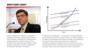 DISRUPT?DISRUPT.DISRUPT!
Клейтон Кристенсен (Clayton Christensen) —
профессор делового администрирования в
Школе бизнеса Гарвардского университета,
предприниматель и бизнес-консультант.
В своей книге «Дилемма инноватора» (1997),
впервые предложил понятие «подрывной
инновации» (disruptive innovation).
«Подрывные инновации» — инновации, которые изменяют
соотношение ценностей на рынке. При этом старые продукты
становятся неконкурентоспособными потому, что параметры,
на основе которых раньше проходила конкуренция,
становятся неважными. Кристенсен изучал причины, из-за
которых крупнейшие компании теряют свои доминирующие
позиции, когда на рынке появляются новые технологии.
 