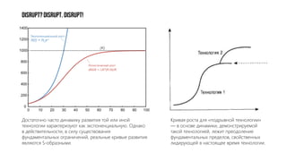 DISRUPT?DISRUPT.DISRUPT!
Кривая роста для «подрывной технологии»
— в основе динамики, демонстрируемой
такой технологией, лежит преодоление
фундаментальных пределов, свойственных
лидирующей в настоящее время технологии.
Достаточно часто динамику развития той или иной
технологии характеризуют как экспоненциальную. Однако
в действительности, в силу существования
фундаментальных ограничений, реальные кривые развития
являются S-образными.
 