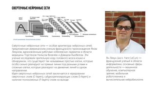 Сверточные нейронные сети
Свёрточные нейронные сети — особая архитектура нейронных сетей,
предложенная американским ученым французского происхождения Яном
Лекуном, вдохновленным работами нобелевских лауреатов в области
медицины Торстеном Нильсом Визелем и Дэвидом Хьюбелом. Эти
ученые исследовали зрительную кору головного мозга кошки и
обнаружили, что существуют так называемые простые клетки, которые
особо сильно реагируют на прямые линии под разными углами и
сложные клетки, которые реагируют на движение линий в одном
направлении.
Идея сверточных нейронных сетей заключается в чередовании
сверточных слоев (C-layers), субдискретизирующих слоев (S-layers) и
наличии полносвязных (F-layers) слоев на выходе.
Ян Лекун (англ. Yann LeCun) —
французский учёный в области
информатики, основные сферы
деятельности — машинное
обучение, компьютерное
зрение, мобильная
робототехника и
вычислительная нейробиология.
 