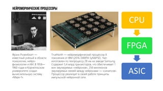 НейроМОРФИЧЕСКИЕ ПРОЦЕССОРЫ
TrueNorth — нейроморфический процессор II
поколения от IBM (2014, DARPA SyNAPSE). Чип
изготовлен по техпроцессу 28 нм на заводе Samsung.
Cодержит 5,4 млрд транзисторов, что обеспечивает 1
млн эмулируемых «нейронов», 256 миллионов
эмулируемых связей между нейронами — «синапсов».
Процессор реализует в своей работе принципы
импульсной нейронной сети.
CPU
FPGA
ASIC
Фрэнк Розенблатт —
известный учёный в области
психологии, нейро-
физиологии и ИИ. В 1958—
1960 годах в Корнелльском
университете создал
вычислительную систему
«Марк-1».
 