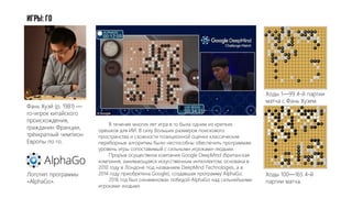 Игры: Го
Ходы 100—165 4-й
партии матча.
Фань Хуэй (р. 1981) —
го-игрок китайского
происхождения,
гражданин Франции,
трёхкратный чемпион
Европы по го.
Логотип программы
«AlphaGo».
Ходы 1—99 4-й партии
матча с Фань Хуэем.
В течение многих лет игра в го была одним из крепких
орешков для ИИ. В силу больших размеров поискового
пространства и сложности позиционной оценки классические
переборные алгоритмы были неспособны обеспечить программам
уровень игры сопоставимый с сильными игроками-людьми.
Прорыв осуществила компания Google DeepMind (британская
компания, занимающаяся искусственным интеллектом; основана в
2010 году в Лондоне под названием DeepMind Technologies, а в
2014 году приобретена Google), создавшая программу AlphaGo.
2016 год был ознаменован победой AlphaGo над сильнейшими
игроками-людьми.
 