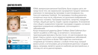 Диагноз по фото
FDNA, материнская компания Face2Gene, была создана шесть лет
назад после того, как израильские соучредители продали прежнюю
компанию по производству программ по распознаванию лиц
Face.com компании Facebook. Эта программа способна различать
конкретные лица после «обучения» на нескольких изображениях
конкретного человека. Программа Face2Gene, напротив, определяет
паттерн, общий для группы людей с одним синдромом. Установление
этого общего знаменателя позволяет программе создавать составное
характерно-усреднённое изображение, соотносящееся с
заболеванием.
Когда генеральный директор Декел Гелбман (Dekel Gelbman) был
принят на работу в 2010 году, он встретился с несколькими
практикующими врачами и быстро понял, что распознавание лиц
может помочь снизить число недиагностированных заболеваний.
По оценке Face2Gene из более 7000 известных генетических
синдромов до половины связаны с особым типом лица, который
можно узнать и использовать для установления диагноза. Синдром
Дауна, например, является одним из наиболее распространённых, и
поэтому его легче диагностировать.
 