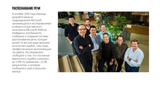 Распознавание речи
В октябре 2016 года команда
разработчиков из
подразделения Microsoft,
занимающегося исследованиями
в области искусственного
интеллекта (Microsoft Artificial
Intelligence and Research),
сообщила о создании системы
распознавания речи, которая
делает то же или даже меньшее
количество ошибок, чем люди,
профессионально выполняющие
эту работу. Исследователи
сообщили о том, что пословная
вероятность ошибки снизилась
до 5,9% по сравнению с 6,3%,
результатом, о котором
сообщалось ещё в прошлом
месяце.
 