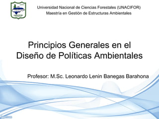 Principios Generales en el
Diseño de Políticas Ambientales
Profesor: M.Sc. Leonardo Lenin Banegas Barahona
Universidad Nacional de Ciencias Forestales (UNACIFOR)
Maestría en Gestión de Estructuras Ambientales
 