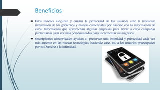 Beneficios
 Estos móviles aseguran y cuidan la privacidad de los usuarios ante la frecuente
intromisión de los gobiernos y marcas comerciales por hacerse con la información de
éstos. Información que aprovechan algunas empresas para llevar a cabo campañas
publicitarias cada vez más personalizadas para incrementar sus ingresos.
 Smartphones ultraprivados ayudan a preservar una intimidad y privacidad cada vez
más ausente en las nuevas tecnologías, haciendo caso, así, a los usuarios preocupados
por su Derecho a la intimidad.
 