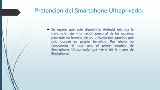 Pretencion del Smartphone Ultraprivado.
 Se espera que este dispositivo Android restrinja la
transmisión de información personal de los usuarios
para que no termine siendo utilizada por aquellos que
solo buscan su propio beneficio. Por ahora, ya
conocemos el que será el primer modelo de
Smartphone Ultraprivado que viene de la mano de
Blackphone.
 