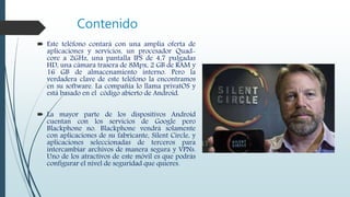 Contenido
 Este teléfono contará con una amplia oferta de
aplicaciones y servicios, un procesador Quad-
core a 2GHz, una pantalla IPS de 4,7 pulgadas
HD, una cámara trasera de 8Mpx, 2 GB de RAM y
16 GB de almacenamiento interno. Pero la
verdadera clave de este teléfono la encontramos
en su software. La compañía lo llama privatOS y
está basado en el código abierto de Android.
 La mayor parte de los dispositivos Android
cuentan con los servicios de Google pero
Blackphone no. Blackphone vendrá solamente
con aplicaciones de su fabricante, Silent Circle, y
aplicaciones seleccionadas de terceros para
intercambiar archivos de manera segura y VPNs.
Uno de los atractivos de este móvil es que podrás
configurar el nivel de seguridad que quieres.
 
