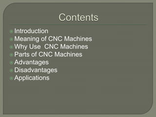  Introduction
 Meaning of CNC Machines
 Why Use CNC Machines
 Parts of CNC Machines
 Advantages
 Disadvantages
 Applications
 