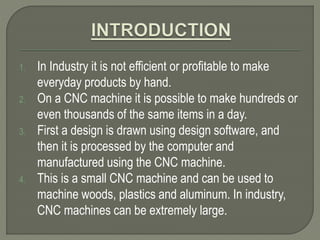 1. In Industry it is not efficient or profitable to make
everyday products by hand.
2. On a CNC machine it is possible to make hundreds or
even thousands of the same items in a day.
3. First a design is drawn using design software, and
then it is processed by the computer and
manufactured using the CNC machine.
4. This is a small CNC machine and can be used to
machine woods, plastics and aluminum. In industry,
CNC machines can be extremely large.
 