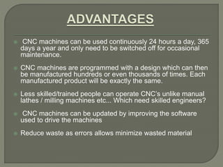  CNC machines can be used continuously 24 hours a day, 365
days a year and only need to be switched off for occasional
maintenance.
 CNC machines are programmed with a design which can then
be manufactured hundreds or even thousands of times. Each
manufactured product will be exactly the same.
 Less skilled/trained people can operate CNC’s unlike manual
lathes / milling machines etc... Which need skilled engineers?
 CNC machines can be updated by improving the software
used to drive the machines
 Reduce waste as errors allows minimize wasted material
 
