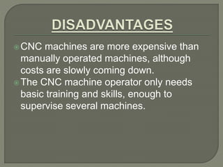 CNC machines are more expensive than
manually operated machines, although
costs are slowly coming down.
The CNC machine operator only needs
basic training and skills, enough to
supervise several machines.
 