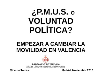 ¿P.M.U.S. O
VOLUNTAD
POLÍTICA?
EMPEZAR A CAMBIAR LA
MOVILIDAD EN VALENCIA
Vicente Torres Madrid, Noviembre 2016
 