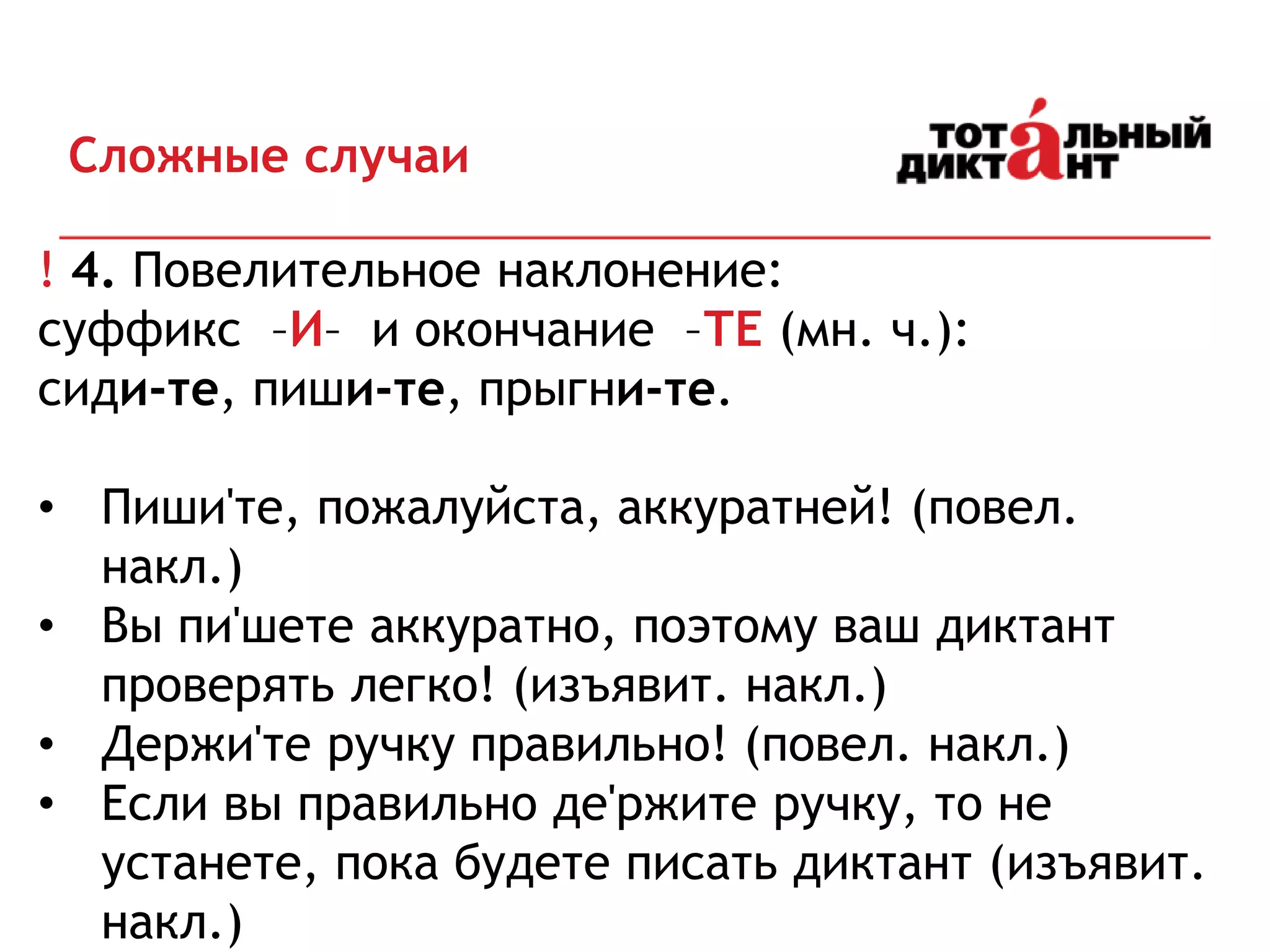 Сложные случаи
! 4. Повелительное наклонение:
суффикс –И– и окончание –ТЕ (мн. ч.):
сиди-те, пиши-те, прыгни-те.
• Пиши'те, пожалуйста, аккуратней! (повел.
накл.)
• Вы пи'шете аккуратно, поэтому ваш диктант
проверять легко! (изъявит. накл.)
• Держи'те ручку правильно! (повел. накл.)
• Если вы правильно де'ржите ручку, то не
устанете, пока будете писать диктант (изъявит.
накл.)
 