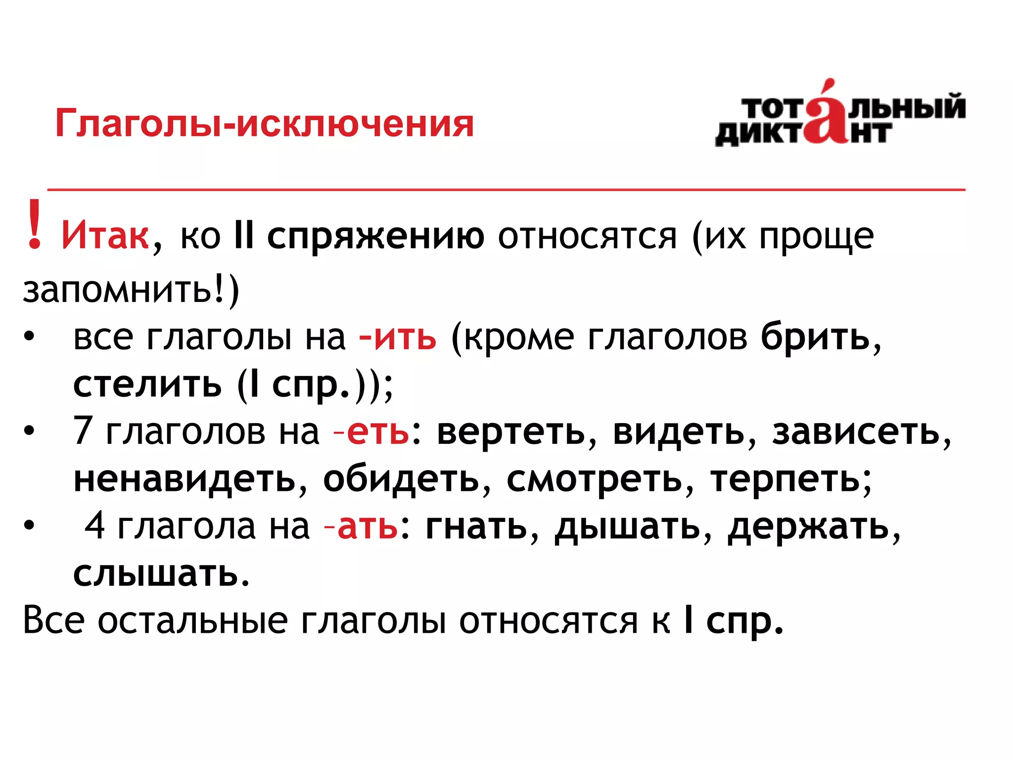 ! Итак, ко II спряжению относятся (их проще
запомнить!)
• все глаголы на –ить (кроме глаголов брить,
стелить (I спр.));
• 7 глаголов на –еть: вертеть, видеть, зависеть,
ненавидеть, обидеть, смотреть, терпеть;
• 4 глагола на –ать: гнать, дышать, держать,
слышать.
Все остальные глаголы относятся к I спр.
Глаголы-исключения
 