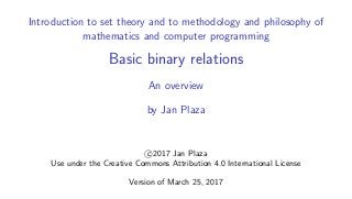 Introduction to set theory and to methodology and philosophy of
mathematics and computer programming
Basic binary relations
An overview
by Jan Plaza
c 2017 Jan Plaza
Use under the Creative Commons Attribution 4.0 International License
Version of March 25, 2017
 