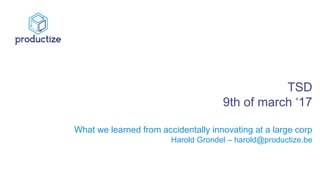 TSD
9th of march ‘17
What we learned from accidentally innovating at a large corp
Harold Grondel – harold@productize.be
 