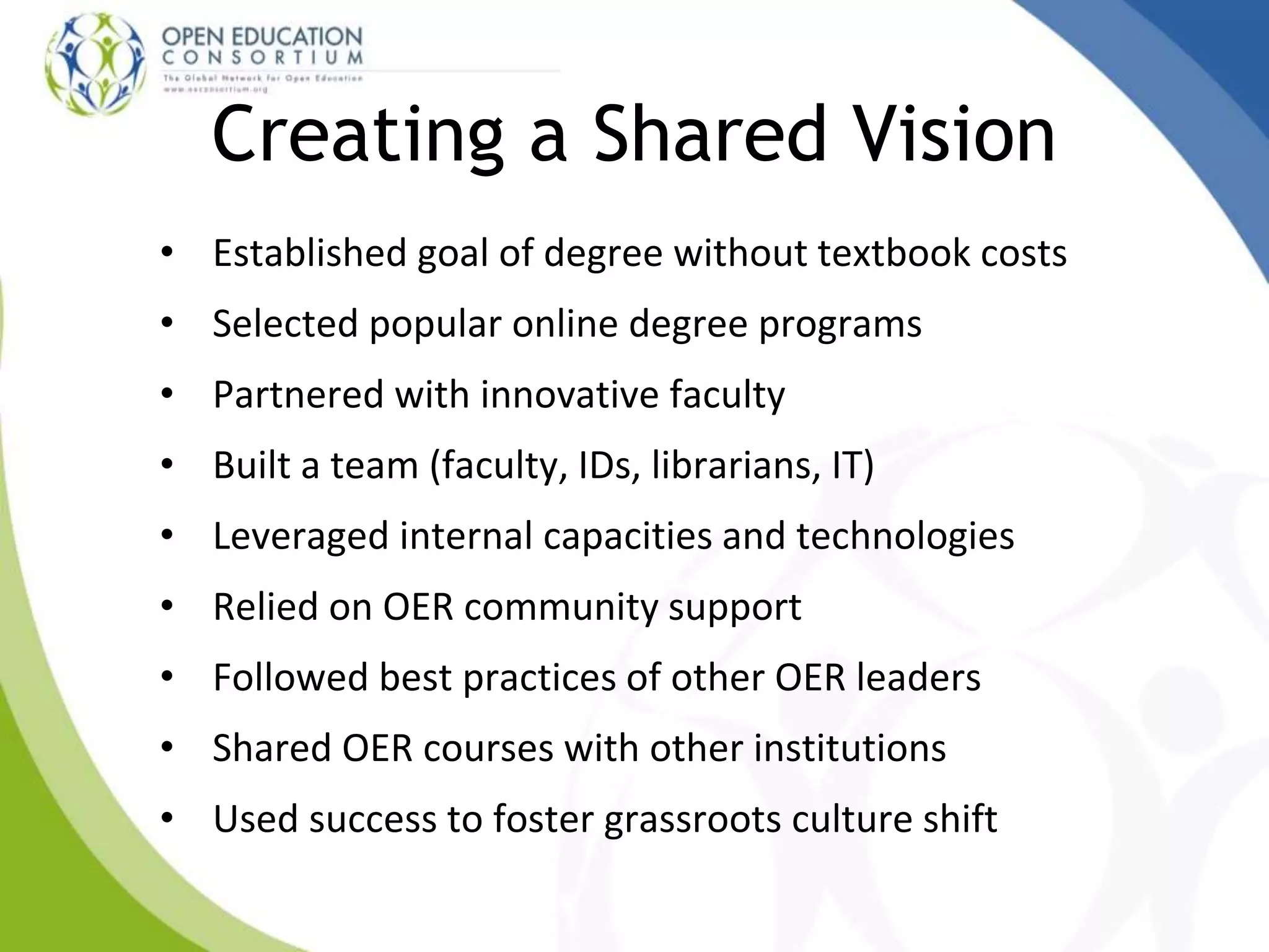 Creating a Shared Vision
• Established goal of degree without textbook costs
• Selected popular online degree programs
• Partnered with innovative faculty
• Built a team (faculty, IDs, librarians, IT)
• Leveraged internal capacities and technologies
• Relied on OER community support
• Followed best practices of other OER leaders
• Shared OER courses with other institutions
• Used success to foster grassroots culture shift
 