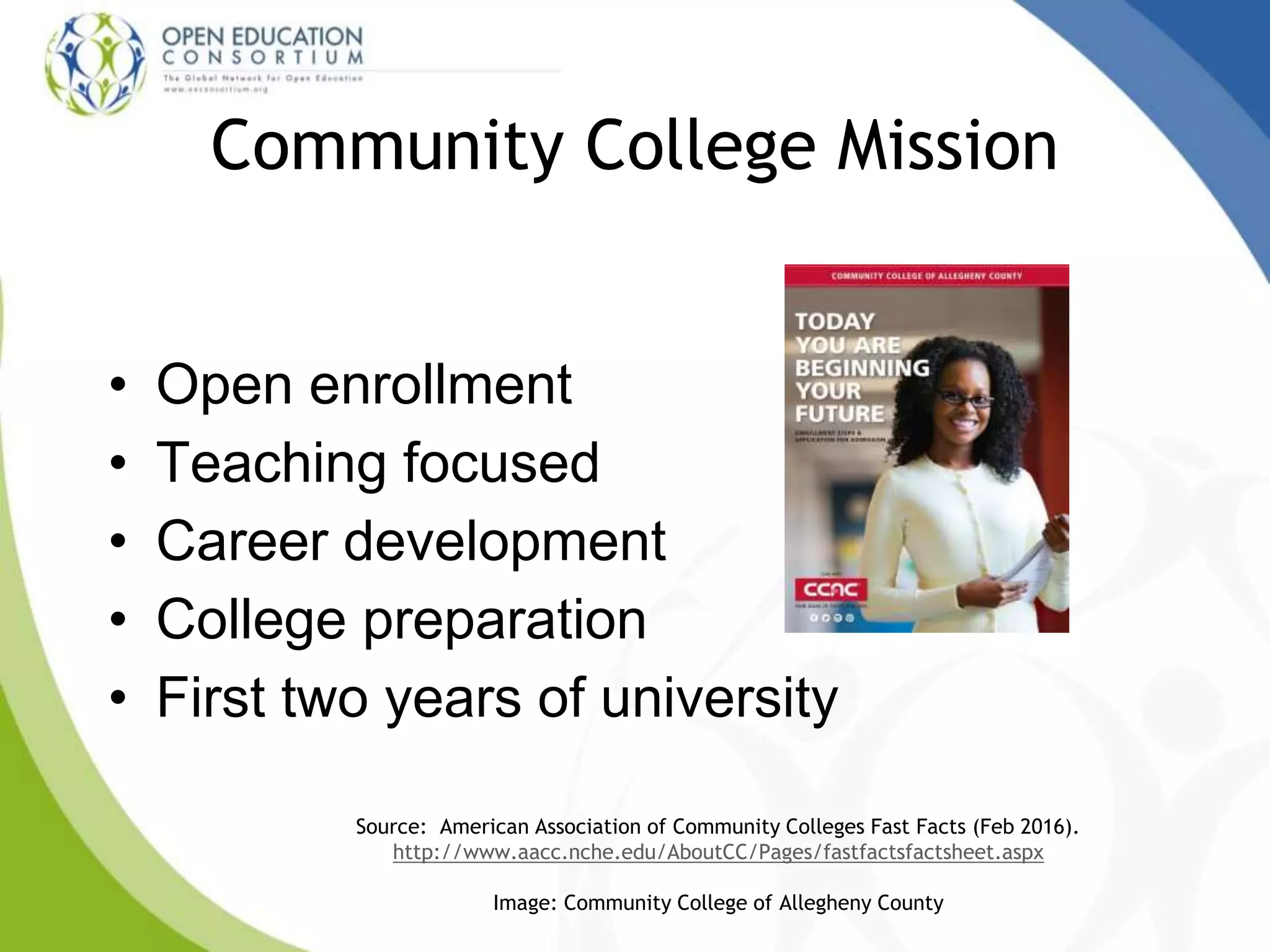 Community College Mission
• Open enrollment
• Teaching focused
• Career development
• College preparation
• First two years of university
Source: American Association of Community Colleges Fast Facts (Feb 2016).
http://www.aacc.nche.edu/AboutCC/Pages/fastfactsfactsheet.aspx
Image: Community College of Allegheny County
 