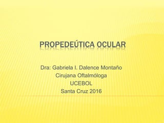 PROPEDEÚTICA OCULAR
Dra: Gabriela I. Dalence Montaño
Cirujana Oftalmóloga
UCEBOL
Santa Cruz 2016
 
