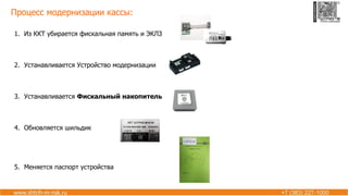 Процесс модернизации кассы:
1. Из ККТ убирается фискальная память и ЭКЛЗ
2. Устанавливается Устройство модернизации
3. Устанавливается Фискальный накопитель
4. Обновляется шильдик
5. Меняется паспорт устройства
 
