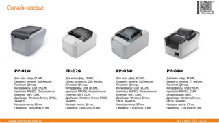 Онлайн кассы:
РР-01Ф
Для всех сфер, ЕГАИС.
Скорость печати: 300 мм/сек.
Печатает QR-код.
Интерфейсы: USB (VCOM,
протокол RNDIS). Опционально:
Ethernet, WiFi, COM.
Драйвера: Windows Driver, OPOS,
JavaPOS.
Чековая лента: 80 мм.
Габариты: 160х240х135 мм.
РР-02Ф
Для всех сфер, ЕГАИС.
Скорость печати: 250 мм/сек.
Печатает QR-код.
Интерфейсы: USB (VCOM,
протокол RNDIS). Опционально:
Ethernet, WiFi, COM.
Драйвера: Windows Driver, OPOS,
JavaPOS.
Чековая лента: 80 мм.
Габариты: 150х220х125 мм.
РР-03Ф
Для всех сфер, ЕГАИС.
Скорость печати: 200 мм/сек.
Печатает QR-код.
Интерфейсы: USB (VCOM,
протокол RNDIS). Опционально:
Ethernet, WiFi, COM.
Драйвера: Windows Driver,
OPOS, JavaPOS.
Чековая лента: 57 мм.
Габариты: 117х201х113 мм.
РР-04Ф
Для всех сфер, ЕГАИС.
Скорость печати: 75 мм/сек.
Печатает QR-код.
Интерфейсы: USB (VCOM,
протокол RNDIS), COM.
Опционально: WiFi.
Драйвера: Windows Driver,
OPOS, JavaPOS.
Чековая лента: 57 мм.
Габариты: 110х100х165 мм.
 