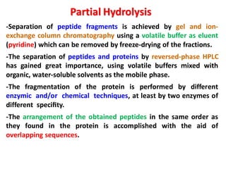 -Separation of peptide fragments is achieved by gel and ion-
exchange column chromatography using a volatile buffer as eluent
(pyridine) which can be removed by freeze-drying of the fractions.
-The separation of peptides and proteins by reversed-phase HPLC
has gained great importance, using volatile buffers mixed with
organic, water-soluble solvents as the mobile phase.
-The fragmentation of the protein is performed by different
enzymic and/or chemical techniques, at least by two enzymes of
different speciﬁty.
-The arrangement of the obtained peptides in the same order as
they found in the protein is accomplished with the aid of
overlapping sequences.
Partial Hydrolysis
 