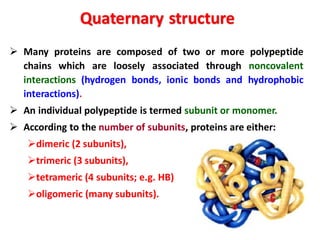 ➢ Many proteins are composed of two or more polypeptide
chains which are loosely associated through noncovalent
interactions (hydrogen bonds, ionic bonds and hydrophobic
interactions).
➢ An individual polypeptide is termed subunit or monomer.
➢ According to the number of subunits, proteins are either:
➢dimeric (2 subunits),
➢trimeric (3 subunits),
➢tetrameric (4 subunits; e.g. HB)
➢oligomeric (many subunits).
Quaternary structure
 