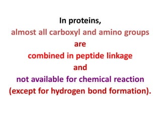 In proteins,
almost all carboxyl and amino groups
are
combined in peptide linkage
and
not available for chemical reaction
(except for hydrogen bond formation).
 