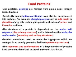 -Like peptides, proteins are formed from amino acids through
amide linkages.
-Covalently bound hetero constituents can also be incorporated
into proteins. For example, phosphoproteins such as milk casein or
phosvitin of egg yolk contain phosphoric acid esters of serine and
threonine residues.
-The structure of a protein is dependent on the amino acid
sequence (the primary structure) which determines the molecular
conformation (secondary and tertiary structures).
-Proteins sometimes occur as molecular aggregates which are
arranged in an orderly geometric fashion (quaternary structure).
-The sequences and conformations of a large number of proteins
have been elucidated and recorded in several data bases.
Food Proteins
 