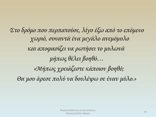 Στο δρόμο που περπατούσε, λίγο έξω από το επόμενο
χωριό, συναντά ένα μεγάλο ανεμόμυλο
και αποφασίζει να ρωτήσει το μυλωνά
μήπως θέλει βοηθό…
«Μήπως χρειάζεστε κάποιον βοηθό;
Θα μου άρεσε πολύ να δουλέψω σε έναν μύλο.»
θεατροπαίζοντας εξ αποστάσεως
Μπασματζίδου Μαρία
16
 